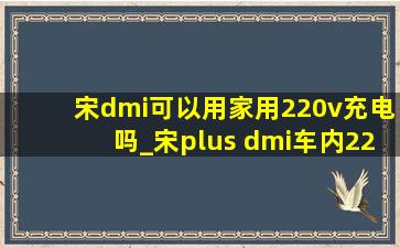 宋dmi可以用家用220v充电吗_宋plus dmi车内220v电源